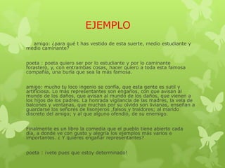 EJEMPLO
amigo: ¿para qué t has vestido de esta suerte, medio estudiante y
medio caminante?
poeta : poeta quiero ser por lo estudiante y por lo caminante
forastero, y, con entrambas cosas, hacer quiero a toda esta famosa
compañía, una burla que sea la más famosa.
amigo: mucho tu loco ingenio se confía, que esta gente es sutil y
artificiosa. Lo más representantes son engaños, con que avisan al
mundo de los daños, que avisan al mundo de los daños, que vienen a
los hijos de los padres. La honrada vigilancia de las madres, la vela de
balcones y ventanas, que muchas por su olvido son livianas, enseñan a
guardarse los señores de lisonjeros ,falsos y traidores; al marido
discreto del amigo; y al que alguno ofendió, de su enemigo.
Finalmente es un libro la comedia que el pueblo tiene abierto cada
día, a donde ve con gusto y alegría los ejemplos más varios e
importantes. ¿ Y quieres engañar representantes?
poeta : ¡vete pues que estoy determinado!
 