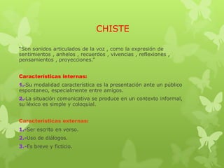 CHISTE
“Son sonidos articulados de la voz , como la expresión de
sentimientos , anhelos , recuerdos , vivencias , reflexiones ,
pensamientos , proyecciones.”
Características internas:
1.-Su modalidad característica es la presentación ante un público
espontaneo, especialmente entre amigos.
2.-La situación comunicativa se produce en un contexto informal,
su léxico es simple y coloquial.
Características externas:
1.-Ser escrito en verso.
2.-Uso de diálogos.
3.-Es breve y ficticio.
 