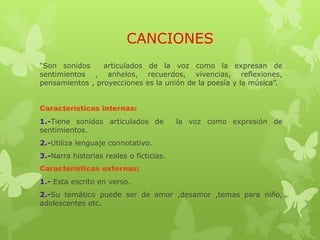 CANCIONES
“Son sonidos articulados de la voz como la expresan de
sentimientos , anhelos, recuerdos, vivencias, reflexiones,
pensamientos , proyecciones es la unión de la poesía y la música”.
Características internas:
1.-Tiene sonidos articulados de la voz como expresión de
sentimientos.
2.-Utiliza lenguaje connotativo.
3.-Narra historias reales o ficticias.
Características externas:
1.- Esta escrito en verso.
2.-Su temático puede ser de amor ,desamor ,temas para niño,
adolescentes etc.
 