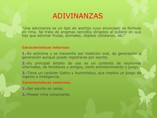 ADIVINANZAS
“Una adivinanza es un tipo de acertijo cuyo enunciado se formula
en rima. Se trata de enigmas sencillos dirigidos al público en que
hay que adivinar frutas, animales, objetos cotidianos, etc.”
Características internas:
1.-Es anónima y se transmite por tradición oral, de generación a
generación aunque puede registrarse por escrito.
2.-Su principal ámbito de uso es un contexto de reuniones
informales, de familiares y amigos, como entretenimiento y juego.
3.-Tiene un carácter lúdico y humorístico, que implica un juego de
ingenio e inteligencia.
Características externas:
1.-Ser escrito en verso.
2.-Poseer rima consonante.
 