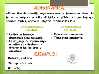 «Es un tipo de acertijo cuyo enunciado se formula en rima. Se
trata de enigmas sencillos dirigidos al público en que hay que
adivinar frutas, animales, objetos cotidianos; etc.»
Redondo, redondo.
Sin tapa sin fondo.
(El anillo).
CARACTERISTICAS
INTERNAS.
CARCTERISTICAS
EXTERNAS.
 Utiliza un lenguaje
denotativo pero figurado.
 Es un juego de ingenio cuyo
objetivo es entretener y
divertir a los lectores y
escuchas.
o Esta escrita en verso.
o Tiene rima constante.
 