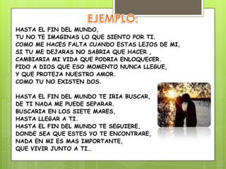 HASTA EL FIN DEL MUNDO,
TU NO TE IMAGINAS LO QUE SIENTO POR TI.
COMO ME HACES FALTA CUANDO ESTAS LEJOS DE MI,
SI TU ME DEJARAS NO SABRIA QUE HACER ,
CAMBIARIA MI VIDA QUE PODRIA ENLOQUECER.
PIDO A DIOS QUE ESO MOMENTO NUNCA LLEGUE,
Y QUE PROTEJA NUESTRO AMOR.
COMO TU NO EXISTEN DOS.
HASTA EL FIN DEL MUNDO TE IRIA BUSCAR,
DE TI NADA ME PUEDE SEPARAR.
BUSCARIA EN LOS SIETE MARES,
HASTA LLEGAR A TI.
HASTA EL FIN DEL MUNDO TE SEGUIERE,
DONDE SEA QUE ESTES YO TE ENCONTRARE,
NADA EN MI ES MAS IMPORTANTE,
QUE VIVIR JUNTO A TI…
 