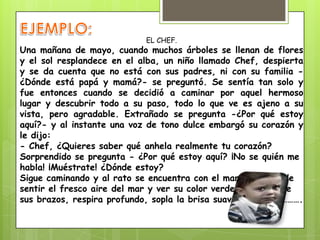 EL CHEF.
Una mañana de mayo, cuando muchos árboles se llenan de flores
y el sol resplandece en el alba, un niño llamado Chef, despierta
y se da cuenta que no está con sus padres, ni con su familia -
¿Dónde está papá y mamá?- se preguntó. Se sentía tan solo y
fue entonces cuando se decidió a caminar por aquel hermoso
lugar y descubrir todo a su paso, todo lo que ve es ajeno a su
vista, pero agradable. Extrañado se pregunta -¿Por qué estoy
aquí?- y al instante una voz de tono dulce embargó su corazón y
le dijo:
- Chef, ¿Quieres saber qué anhela realmente tu corazón?
Sorprendido se pregunta - ¿Por qué estoy aquí? ¡No se quién me
habla! ¡Muéstrate! ¿Dónde estoy?
Sigue caminando y al rato se encuentra con el mar, deseoso de
sentir el fresco aire del mar y ver su color verde y azul, abre
sus brazos, respira profundo, sopla la brisa suave en su piel……….
 