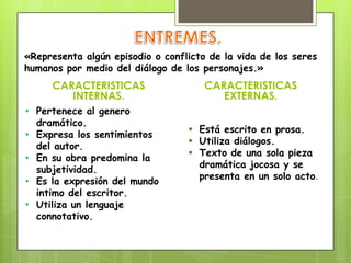 CARACTERISTICAS
INTERNAS.
CARACTERISTICAS
EXTERNAS.
«Representa algún episodio o conflicto de la vida de los seres
humanos por medio del diálogo de los personajes.»
• Pertenece al genero
dramático.
• Expresa los sentimientos
del autor.
• En su obra predomina la
subjetividad.
• Es la expresión del mundo
intimo del escritor.
• Utiliza un lenguaje
connotativo.
 Está escrito en prosa.
 Utiliza diálogos.
 Texto de una sola pieza
dramática jocosa y se
presenta en un solo acto.
 
