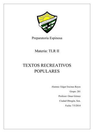 Preparatoria Espinosa
Materia: TLR II
TEXTOS RECREATIVOS
POPULARES
Alumno: Edgar Encinas Reyes
Grupo: 201
Profesor: Omar Gómez
Ciudad Obregón, Son.
Fecha: 7/5/2014
 