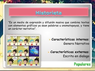 “Es un medio de expresión y difusión masiva que combina textos
con elementos gráficos ya sean palabras u onomatopeyas, y tiene
un carácter narrativo”.
EJEMPLO:
 Características internas:
Genero Narrativo
 Características externas:
Escrito en dialogo
 