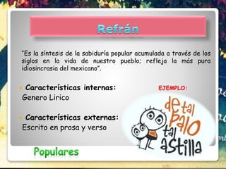 “Es la síntesis de la sabiduría popular acumulada a través de los
siglos en la vida de nuestro pueblo; refleja la más pura
idiosincrasia del mexicano”.
 Características internas: EJEMPLO:
Genero Lirico
 Características externas:
Escrito en prosa y verso
 