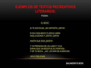 EJEMPLOS DE TEXTOS RECREATIVOS
LITERARIOS:
POEMA:
EL BESO
SI TE SOFOCAN, ¡NO IMPORTA! ¡GRITA!
SI EN CADA BESO TU BOCA VIBRA
HAZLA AGONIA Y ¡GRITA! ¡GRITA!
HASTA QUE DIGA ¡BASTA!
Y YA PRENDIDA DE UN LABIO Y VIVA
DIRAN QUE UN BESOFUE SU PERFIDIA
Y DE TU BOCA…¡AH!, UN MAR DE ALBRICIAS
¡SOLO DELICIAS!
SALVADOR PLIEGO
 