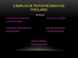 EJEMPLOS DE TEXTOS RECREATIVOS
POPULARES
REFRANES:
AL QUE CON LOBOS SE JUNTA, EL QUE CALLA, OTORGA.
A AUYAR SE ENSEÑA
SABE MAS EL DIADLO POR VIEJO DIME CON QUIEN ANDAS
QUE POR DIADLO Y TE DIRE QUIEN ERES
EN BOCA CERRADA
NO ENTRAN MOSCAS
 