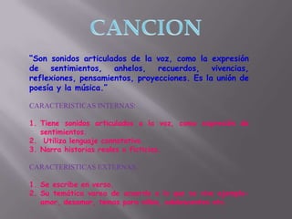 “Son sonidos articulados de la voz, como la expresión
de sentimientos, anhelos, recuerdos, vivencias,
reflexiones, pensamientos, proyecciones. Es la unión de
poesía y la música.”
CARACTERISTICAS INTERNAS:
1. Tiene sonidos articulados a la voz, como expresión de
sentimientos.
2. Utiliza lenguaje connotativo.
3. Narra historias reales o ficticias.
CARACTERISTICAS EXTERNAS:
1. Se escribe en verso.
2. Su temática varea de acuerdo a lo que se vive ejemplo-
amor, desamor, temas para niños, adolescentes etc.
 