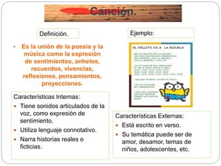 Canción.
• Es la unión de la poesía y la
música como la expresión
de sentimientos, anhelos,
recuerdos, vivencias,
reflexiones, pensamientos,
proyecciones.
Características Internas:
 Tiene sonidos articulados de la
voz, como expresión de
sentimiento.
 Utiliza lenguaje connotativo.
 Narra historias reales o
ficticias.
Características Externas:
 Está escrito en verso.
 Su temática puede ser de
amor, desamor, temas de
niños, adolescentes, etc.
Ejemplo:Definición.
 