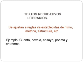 TEXTOS RECREATIVOS
LITERARIOS.
Se ajustan a reglas ya establecidas de ritmo,
métrica, estructura, etc.
Ejemplo: Cuento, novela, ensayo, poema y
entremés.
 