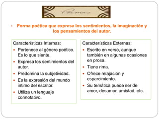 • Forma poética que expresa los sentimientos, la imaginación y
los pensamientos del autor.
Características Internas:
 Pertenece al género poético.
Es lo que siente.
 Expresa los sentimientos del
autor.
 Predomina la subjetividad.
 Es la expresión del mundo
intimo del escritor.
 Utiliza un lenguaje
connotativo.
Características Externas:
 Escrito en verso, aunque
también en algunas ocasiones
en prosa.
 Tiene rima.
 Ofrece relajación y
esparcimiento.
 Su temática puede ser de
amor, desamor, amistad, etc.
 