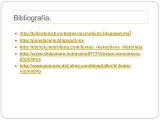 Bibliografía.
 http://tallerdelectura-textos-recreativos.blogspot.mx/
 http://pinedacelis.blogspot.mx
 http://blanck.metroblog.com/textos_recreativos_historieta
 http://www.slideshare.net/nacho97771/textos-recreativos-
populares
 http://www.poemas-del-alma.com/blog/taller/el-texto-
recreativo
 