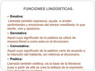 FUNCIONES LINGÜISTICAS.
 Emotiva:
Llamada también expresiva, ayuda a revelar
sentimientos y emociones del emisor manifiesta; lo que
siente, vive y apasiona.
 Denotativa:
Aquel cuyo significado de la palabra se utiliza de
manera literal a como esta en el diccionario.
 Connotativa:
Aquel cuyo significado de la palabra varia de acuerdo a
la intención del hablante, sin referirse al diccionario.
 Poética:
Llamada también estética, es la base de la literatura
pues a partir de ella se crea la belleza de la expresión
 