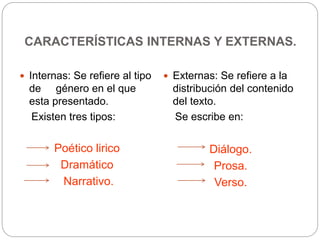 CARACTERÍSTICAS INTERNAS Y EXTERNAS.
 Internas: Se refiere al tipo
de género en el que
esta presentado.
Existen tres tipos:
Poético lirico
Dramático
Narrativo.
 Externas: Se refiere a la
distribución del contenido
del texto.
Se escribe en:
Diálogo.
Prosa.
Verso.
 