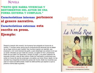 NOVELA
“TEXTO QUE NARRA VIVENCIAS Y
SENTIMIENTOS DEL AUTOR DE UNA
FORMA EXTENSA Y COMPLEJA.”
Características internas: pertenece
al genero narrativo.
Características externas: esta
escrito en prosa.
Ejemplo:
Desde la creación del universo, los humanos han emigrado en busca de un
cambio. Y muchas veces vemos que la conducta de las personas que se alejan
de su hogar varía en gran medida. Hay muchas mujeres, por ejemplo, que
empiezan a vivir como siempre les gustó, y para desahogar sus ansias al ver que
no serán criticadas (ya que nadie las conoce), se agitan en licor y diversiones.
Están los que salen con taparrabo y olvidan el origen, y se pasan hablando de
exquisita comida y ropa de alta costura. Están los insensatos y ambiciosos que
andan en busca de que les propongan una salida y por tener dinero rápido: en las
cárceles hay emigrantes de todos los países del mundo. Están los inocentes que
caen en manos de delincuentes. Están los delincuentes que esperan a que su
próxima víctima baje la guardia...
 
