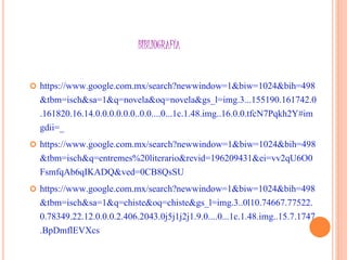 BIBLIOGRAFÍA
 https://www.google.com.mx/search?newwindow=1&biw=1024&bih=498
&tbm=isch&sa=1&q=novela&oq=novela&gs_l=img.3...155190.161742.0
.161820.16.14.0.0.0.0.0.0..0.0....0...1c.1.48.img..16.0.0.tfcN7Pqkh2Y#im
gdii=_
 https://www.google.com.mx/search?newwindow=1&biw=1024&bih=498
&tbm=isch&q=entremes%20literario&revid=196209431&ei=vv2qU6O0
FsmfqAb6qIKADQ&ved=0CB8QsSU
 https://www.google.com.mx/search?newwindow=1&biw=1024&bih=498
&tbm=isch&sa=1&q=chiste&oq=chiste&gs_l=img.3..0l10.74667.77522.
0.78349.22.12.0.0.0.2.406.2043.0j5j1j2j1.9.0....0...1c.1.48.img..15.7.1747
.BpDmflEVXcs
 
