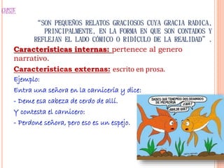 CHISTE
“SON PEQUEÑOS RELATOS GRACIOSOS CUYA GRACIA RADICA,
PRINCIPALMENTE, EN LA FORMA EN QUE SON CONTADOS Y
REFLEJAN EL LADO CÓMICO O RIDÍCULO DE LA REALIDAD”.
Características internas: pertenece al genero
narrativo.
Características externas: escrito en prosa.
Ejemplo:
Entra una señora en la carnicería y dice:
- Deme esa cabeza de cerdo de allí.
Y contesta el carnicero:
- Perdone señora, pero eso es un espejo.
 