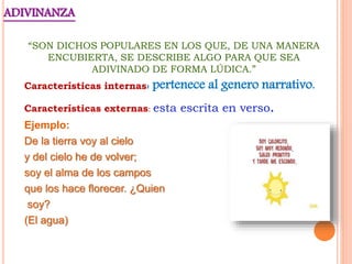 ADIVINANZA
“SON DICHOS POPULARES EN LOS QUE, DE UNA MANERA
ENCUBIERTA, SE DESCRIBE ALGO PARA QUE SEA
ADIVINADO DE FORMA LÚDICA.”
Características internas: pertenece al genero narrativo.
Características externas: esta escrita en verso.
Ejemplo:
De la tierra voy al cielo
y del cielo he de volver;
soy el alma de los campos
que los hace florecer. ¿Quien
soy?
(El agua)
 