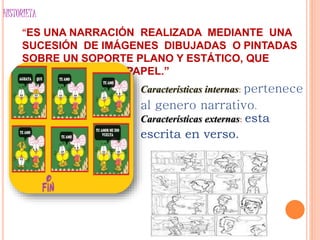 HISTORIETA
“ES UNA NARRACIÓN REALIZADA MEDIANTE UNA
SUCESIÓN DE IMÁGENES DIBUJADAS O PINTADAS
SOBRE UN SOPORTE PLANO Y ESTÁTICO, QUE
NORMALMENTE ES PAPEL.”
Características internas: pertenece
al genero narrativo.
Características externas: esta
escrita en verso.
 