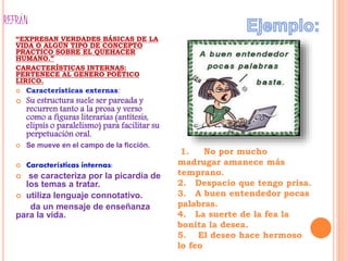 REFRÁN
“EXPRESAN VERDADES BÁSICAS DE LA
VIDA O ALGÚN TIPO DE CONCEPTO
PRACTICO SOBRE EL QUEHACER
HUMANO.”
CARACTERÍSTICAS INTERNAS:
PERTENECE AL GENERO POÉTICO
LIRICO.
 Características externas:
 Su estructura suele ser pareada y
recurren tanto a la prosa y verso
como a figuras literarias (antítesis,
elipsis o paralelismo) para facilitar su
perpetuación oral.
 Se mueve en el campo de la ficción.
 Características internas:
 se caracteriza por la picardía de
los temas a tratar.
 utiliza lenguaje connotativo.
da un mensaje de enseñanza
para la vida.
1. No por mucho
madrugar amanece más
temprano.
2. Despacio que tengo prisa.
3. A buen entendedor pocas
palabras.
4. La suerte de la fea la
bonita la desea.
5. El deseo hace hermoso
lo feo
 
