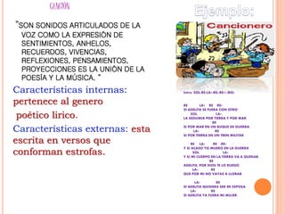 CANCIÓN
”SON SONIDOS ARTICULADOS DE LA
VOZ COMO LA EXPRESIÓN DE
SENTIMIENTOS, ANHELOS,
RECUERDOS, VIVENCIAS,
REFLEXIONES, PENSAMIENTOS,
PROYECCIONES ES LA UNIÓN DE LA
POESÍA Y LA MÚSICA. ”
Características internas:
pertenece al genero
poético lirico.
Características externas: esta
escrita en versos que
conforman estrofas.
Intro: SOL-RE-LA7-RE(-RE7) (BIS)
RE LA7 RE RE7
SI ADELITA SE FUERA CON OTRO
SOL LA7
LA SEGUIRIA POR TIERRA Y POR MAR,
RE
SI POR MAR EN UN BUQUE DE GUERRA,
LA7 RE
SI POR TIERRA EN UN TREN MILITAR.
RE LA7 RE -RE7
Y SI ACASO YO MUERO EN LA GUERRA
SOL LA7
Y SI MI CUERPO EN LA TIERRA VA A QUEDAR,
RE
ADELITA, POR DIOS TE LO RUEGO,
LA7 RE
QUE POR MI NO VAYAS A LLORAR.
LA7 RE
SI ADELITA QUISIERA SER MI ESPOSA,
LA7 RE
SI ADELITA YA FUERA MI MUJER,
 