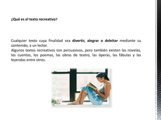 ¿Qué es el texto recreativo?
Cualquier texto cuya finalidad sea divertir, alegrar o deleitar mediante su
contenido, a un lector.
Algunos textos recreativos son persuasivos, pero también existen las novelas,
los cuentos, los poemas, las obras de teatro, las óperas, las fábulas y las
leyendas entre otros.
 