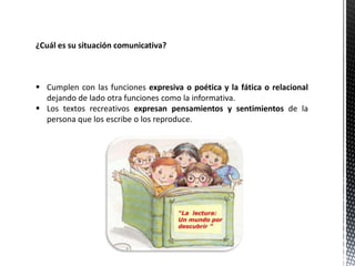 ¿Cuál es su situación comunicativa?
 Cumplen con las funciones expresiva o poética y la fática o relacional
dejando de lado otra funciones como la informativa.
 Los textos recreativos expresan pensamientos y sentimientos de la
persona que los escribe o los reproduce.
 