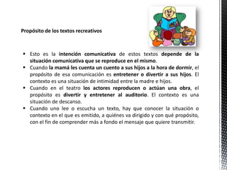 Propósito de los textos recreativos
 Esto es la intención comunicativa de estos textos depende de la
situación comunicativa que se reproduce en el mismo.
 Cuando la mamá les cuenta un cuento a sus hijos a la hora de dormir, el
propósito de esa comunicación es entretener o divertir a sus hijos. El
contexto es una situación de intimidad entre la madre e hijos.
 Cuando en el teatro los actores reproducen o actúan una obra, el
propósito es divertir y entretener al auditorio. El contexto es una
situación de descanso.
 Cuando uno lee o escucha un texto, hay que conocer la situación o
contexto en el que es emitido, a quiénes va dirigido y con qué propósito,
con el fin de comprender más a fondo el mensaje que quiere transmitir.
 