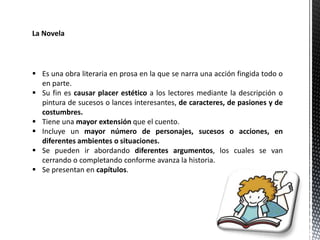 La Novela
 Es una obra literaria en prosa en la que se narra una acción fingida todo o
en parte.
 Su fin es causar placer estético a los lectores mediante la descripción o
pintura de sucesos o lances interesantes, de caracteres, de pasiones y de
costumbres.
 Tiene una mayor extensión que el cuento.
 Incluye un mayor número de personajes, sucesos o acciones, en
diferentes ambientes o situaciones.
 Se pueden ir abordando diferentes argumentos, los cuales se van
cerrando o completando conforme avanza la historia.
 Se presentan en capítulos.
 