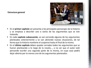 Estructura general
 En el primer capítulo ser presenta a los principales personajes de la historia
y se empieza a describir uno o varios de los argumentos que se irán
tratando.
 En cada capítulo subsecuente, se van cerrando algunos de los argumentos
planteados anteriormente y se van abriendo nuevas situaciones, de tal
forma que la historia mantiene el suspenso hasta el final de la misma.
 En el último capítulo deben quedar cerrados todos los argumentos que se
fueron planteando a lo largo de la novela…, a no ser que el autor esté
pensando escribir una segunda parte de la misma, en cuyo caso podrá
dejar abierto por lo menos uno de los argumentos planteados.
 