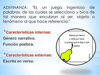 ADIVINANZA: "Es un juego ingenioso de
palabras, de las cuales se selecciona y bica de
tal manera que encubran al ser, objeto o
fenómeno al que hace referencia."
*Características internas:
Género narrativo.
Función poética.
*Características externas:
Escrita en verso.
 