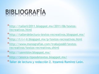 *http://tallerlr2011.blogspot.mx/2011/06/textos-
recreativos.html
*http://tallerdelectura-textos-recreativos.blogspot.mx/
*http://t-l-r-ii.blogspot.mx/p/textos-recreativos.html
*http://www.monografias.com/trabajos60/textos-
recreativos/textos-recreativos.shtml
*http://yannislov.blogspot.mx/
*http://jessica-tiposdetextos.blogspot.mx/
*Taller de lectura y redacción 2. Itzamná Ramírez León.
 