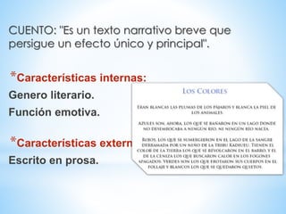 CUENTO: "Es un texto narrativo breve que
persigue un efecto único y principal".
*Características internas:
Genero literario.
Función emotiva.
*Características externas:
Escrito en prosa.
 