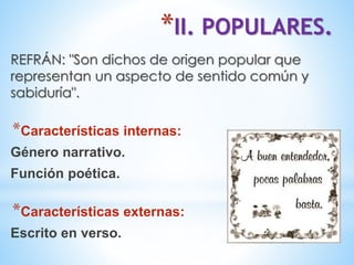*II. POPULARES.
REFRÁN: "Son dichos de origen popular que
representan un aspecto de sentido común y
sabiduría".
*Características internas:
Género narrativo.
Función poética.
*Características externas:
Escrito en verso.
 