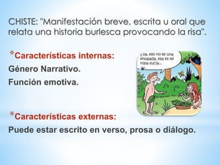 CHISTE: "Manifestación breve, escrita u oral que
relata una historia burlesca provocando la risa".
*Características internas:
Género Narrativo.
Función emotiva.
*Características externas:
Puede estar escrito en verso, prosa o diálogo.
 