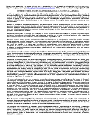 COLECCIÓN “ REVISIÓN CULTURAL” (DESDE 1978). REUNIDOS TEXTOS DE RRRiu, Y REVISADOS, EN FECHA 20-1-2014
http://webspace.webring.com/people/or/ramonetriu/research.html RRRiu de Solsona (Catalonia-Spain) MAIN SITE.
BÓVEDAS GÓTICAS: OFRECEN UNA IMAGEN SUBLIMINAL DE “ROSTRO” EN LA CRUCERÍA
Voy a exponer un hecho que nunca ha sido escrito en libro alguno de cuantos se ocupan de presentar la
arquitectura gótica. Se admite que existe un enigma tras la construcción de las catedrales aunque nunca antes del
mes de abril de 2013 se han acercado a la que es mi solución acerca de la ocultación de inmensas imágenes de
rostros de varón en las bóvedas de las catedrales góticas. Los expertos se han limitado a enumerar los diversos
piadosos misterios que a dichos templos se les atribuye, además de recopilar datos históricos, técnicos y otras
peculiaridades.
Aunque la verdad no necesita ser defendida, me esforzaré en hacerlo, primero porque una tan chocante idea ha
quedado absolutamente olvidada debido, principalmente, a la poca capacidad de abstracción de la muy materialista
sociedad medieval, siempre agobiada por miedos y penurias; y después lo divulgaré porque para mi representa un
sano ejercicio intelectual tratar de descubrir dónde y cuando surgió la dicha idea, además de cómo evolucionó y al fin
qué pasó para que fuese olvidada.
Empezaré por recordar al profano, que un techo es lo más necesario de cualquier tipo de vivienda. Sin una cubierta,
un recinto también es inhabitable para los indigentes. Lo dicho aún es más evidente al aplicarlo a las magníficas
bóvedas de crucería de las catedrales construidas entre los siglos XII al XIV.
En estas páginas afirmo que las bóvedas decoradas con nervaduras, y semejantes a "venas de piedra", alineadas
sobre la nave del templo, arqueadas y entrecruzándose, fueron, decorativamente hablando, la razón de ser de toda
catedral gótica europea durante los oscuros siglos medievales, porque discretamente se pretendió reflejar lo etéreo
del rostro del Mesías; y, al menos para mis ojos, su esquematizado rostro aún sigue siendo visible en muchas
catedrales. A nadie le puede extrañar. Por novedosas que sean, las técnicas constructivas de nada sirven si no están
al servicio de un ideal humanista. Ello se resalta más al edificar una catedral gótica, pues son tan altas que parecen
querer alcanzar el cielo.
Lo indudable es que fue un arte que logró elevar edificios altísimos vacíos por dentro, con el único propósito de que el
rostro subliminalmente presentado resultase más concentrado y por ello más identificable. Según la Biblia informa:
"Dios está en la altura de los cielos". Dentro de la catedral hubo un tiempo que conseguía el específico propósito de
encontrarse en presencia de Dios.
Dentro de un templo gótico, que se presentaban como verdaderas fortalezas del espíritu humano, era donde tenía
sentido la convergencia entre el cielo y la tierra. Debajo de sus bóvedas, los fieles, orando, esperaban ver cumplida la
promesa del sacerdote de conectar con Dios, pero antes había que merecer poder gozar de su verdadera presencia.
Transcribo un párrafo de Kircher, un especialista en los ritos de antiguos misterios, quien en su obra "Edipo" escribió
acerca de la evolución de las luces y las sombras: "En una manifestación que jamás debía ser revelada, aparecían
masas difusas de luz en la muralla del templo, las cuales, al concentrarse, asumían la apariencia de un rostro,
evidentemente de aspecto divino y sobrenatural, pero con un toque de amabilidad, por lo que resultaba muy
placentero contemplarlo: Los alejandrinos honraban aquella aparición como si fuese el rostro de Osiris, o de Adoni s".
Por otra parte, el filósofo Yámbico escribió: El fin de la magia no es tanto crear seres, sino imágenes que se les
parezcan, y luego se desvanezcan sin dejar el menor rastro tras de si." Tal como actualmente se nos presentan en las
bóvedas de las catedrales y claustros, parece imposible que en otros siglos fuese una experiencia espiritual capaz de
explicar el significado de nuestra fe.
Mis observaciones admito que aún no pueden ser concluyentes, porque, por ejemplo, ignoro si el efecto de descubrir
un rostro en esquema sería más fácil desde la altura donde se sitúa el coro. Tal es el caso concreto de la iglesia
Nuestra Señora del Pi, ubicada en el casco antiguo de la capital de Cataluña. La perspectiva de un rostro subliminal
desde el coro, ubicado sobre la puerta de la entrada principal, es óptima y me tiene confuso. En mi lengua vernácula,
al coro (allí donde se reúnen los fieles que cantan junto al órgano de un templo) lo llamamos "cor", que significa
corazón, y ello hace pensar que, en aspectos de fe, las mejores respuestas se obtienen desde el corazón. Me limitaré
a exponer una bella metáfora. Para descubrir en la bóveda de una catedral gótica el rostro de Jesús, quizá debemos
saber elevarnos por encima del resto de la opinión general. En mi opinión, la dicha forma de rostro que se distingue
en las bóvedas, acogió desde el siglo XII, y sigue teniendo debajo suyo, a los fieles cristianos que, esperanzados, se
congregan en las catedrales góticas a rezar. Algo parecido a como una gallina protege a sus indefensas polluelos bajo
sus alas. En fín, como bien escribió el gran filósofo contemporáneo Angel Livraga: "Un hombre tiene la medida de
aquello que se atreve a soñar".
A fin de superar nuestra insignificancia, sabemos al sincerarnos desde el corazón que por otra parte tenemos algo de
inmortal. La materia podemos trascenderla si buscamos mayor relación con la suprema armonía, o conciencia, de
relación con la Unidad Primordial con el todo simbolizada por Jesucristo. En una catedral, o bien en otro templo,
sabiendo lo que se va allí a buscar, también se entiende lo que se encuentra.
Los símbolos nos trascienden. Se reza para hallar respuestas verdaderas y poder superar el sufrimiento. El desarrollo
espiritual de cada persona podrá incrementarse a través de una simbología específica, cuyos resultados pueden
llegar a beneficiarlo con mayor eficacia que los rezos. Por ejemplo, el rosetón que inunda la catedral cada tarde de
sol con una luz colorística, se habría previamente explicado que su belleza y dibujos, además de su significado
bíblico, también refleja el "Fuego solar" que excita la conciencia primordial; lo cual sin duda también era la creencia
de nuestros ancestros.

 