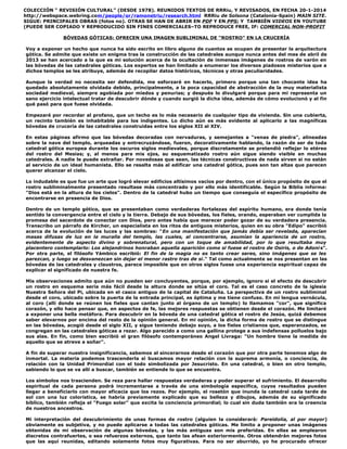 COLECCIÓN “ REVISIÓN CULTURAL” (DESDE 1978). REUNIDOS TEXTOS DE RRRiu, Y REVISADOS, EN FECHA 20-1-2014
http://webspace.webring.com/people/or/ramonetriu/research.html RRRiu de Solsona (Catalonia-Spain) MAIN SITE.
SIGUE: PRINCIPALES OBRAS (fotos no). OTRAS SE HAN DE ABRIR EN PDF Y EN PPS; Y TAMBIÉN VIDEOS EN YOUTUBE
(PUEDE SER COPIADO Y REPRODUCIDO SIN FINES COMERCIALES–TO REPRODUCE FREE, IF: COMERCIAL NON-PROFIT
BÓVEDAS GÓTICAS: OFRECEN UNA IMAGEN SUBLIMINAL DE “ROSTRO” EN LA CRUCERÍA
Voy a exponer un hecho que nunca ha sido escrito en libro alguno de cuantos se ocupan de presentar la arquitectura
gótica. Se admite que existe un enigma tras la construcción de las catedrales aunque nunca antes del mes de abril de
2013 se han acercado a la que es mi solución acerca de la ocultación de inmensas imágenes de rostros de varón en
las bóvedas de las catedrales góticas. Los expertos se han limitado a enumerar los diversos piadosos misterios que a
dichos templos se les atribuye, además de recopilar datos históricos, técnicos y otras peculiaridades.
Aunque la verdad no necesita ser defendida, me esforzaré en hacerlo, primero porque una tan chocante idea ha
quedado absolutamente olvidada debido, principalmente, a la poca capacidad de abstracción de la muy materialista
sociedad medieval, siempre agobiada por miedos y penurias; y después lo divulgaré porque para mi representa un
sano ejercicio intelectual tratar de descubrir dónde y cuando surgió la dicha idea, además de cómo evolucionó y al fin
qué pasó para que fuese olvidada.
Empezaré por recordar al profano, que un techo es lo más necesario de cualquier tipo de vivienda. Sin una cubierta,
un recinto también es inhabitable para los indigentes. Lo dicho aún es más evidente al aplicarlo a las magníficas
bóvedas de crucería de las catedrales construidas entre los siglos XII al XIV.
En estas páginas afirmo que las bóvedas decoradas con nervaduras, y semejantes a "venas de piedra", alineadas
sobre la nave del templo, arqueadas y entrecruzándose, fueron, decorativamente hablando, la razón de ser de toda
catedral gótica europea durante los oscuros siglos medievales, porque discretamente se pretendió reflejar lo etéreo
del rostro del Mesías; y, al menos para mis ojos, su esquematizado rostro aún sigue siendo visible en muchas
catedrales. A nadie le puede extrañar. Por novedosas que sean, las técnicas constructivas de nada sirven si no están
al servicio de un ideal humanista. Ello se resalta más al edificar una catedral gótica, pues son tan altas que parecen
querer alcanzar el cielo.
Lo indudable es que fue un arte que logró elevar edificios altísimos vacíos por dentro, con el único propósito de que el
rostro subliminalmente presentado resultase más concentrado y por ello más identificable. Según la Biblia informa:
"Dios está en la altura de los cielos". Dentro de la catedral hubo un tiempo que conseguía el específico propósito de
encontrarse en presencia de Dios.
Dentro de un templo gótico, que se presentaban como verdaderas fortalezas del espíritu humano, era donde tenía
sentido la convergencia entre el cielo y la tierra. Debajo de sus bóvedas, los fieles, orando, esperaban ver cumplida la
promesa del sacerdote de conectar con Dios, pero antes había que merecer poder gozar de su verdadera presencia.
Transcribo un párrafo de Kircher, un especialista en los ritos de antiguos misterios, quien en su obra "Edipo" escribió
acerca de la evolución de las luces y las sombras: "En una manifestación que jamás debía ser revelada, aparecían
masas difusas de luz en la muralla del templo, las cuales, al concentrarse, asumían la apariencia de un rostro,
evidentemente de aspecto divino y sobrenatural, pero con un toque de amabilidad, por lo que resultaba muy
placentero contemplarlo: Los alejandrinos honraban aquella aparición como si fuese el rostro de Osiris, o de Adonis".
Por otra parte, el filósofo Yámbico escribió: El fin de la magia no es tanto crear seres, sino imágenes que se les
parezcan, y luego se desvanezcan sin dejar el menor rastro tras de si." Tal como actualmente se nos presentan en las
bóvedas de las catedrales y claustros, parece imposible que en otros siglos fuese una experiencia espiritual capaz de
explicar el significado de nuestra fe.
Mis observaciones admito que aún no pueden ser concluyentes, porque, por ejemplo, ignoro si el efecto de descubrir
un rostro en esquema sería más fácil desde la altura donde se sitúa el coro. Tal es el caso concreto de la iglesia
Nuestra Señora del Pi, ubicada en el casco antiguo de la capital de Cataluña. La perspectiva de un rostro subliminal
desde el coro, ubicado sobre la puerta de la entrada principal, es óptima y me tiene confuso. En mi lengua vernácula,
al coro (allí donde se reúnen los fieles que cantan junto al órgano de un templo) lo llamamos "cor", que significa
corazón, y ello hace pensar que, en aspectos de fe, las mejores respuestas se obtienen desde el corazón. Me limitaré
a exponer una bella metáfora. Para descubrir en la bóveda de una catedral gótica el rostro de Jesús, quizá debemos
saber elevarnos por encima del resto de la opinión general. En mi opinión, la dicha forma de rostro que se distingue
en las bóvedas, acogió desde el siglo XII, y sigue teniendo debajo suyo, a los fieles cristianos que, esperanzados, se
congregan en las catedrales góticas a rezar. Algo parecido a como una gallina protege a sus indefensas polluelos bajo
sus alas. En fín, como bien escribió el gran filósofo contemporáneo Angel Livraga: "Un hombre tiene la medida de
aquello que se atreve a soñar".
A fin de superar nuestra insignificancia, sabemos al sincerarnos desde el corazón que por otra parte tenemos algo de
inmortal. La materia podemos trascenderla si buscamos mayor relación con la suprema armonía, o conciencia, de
relación con la Unidad Primordial con el todo simbolizada por Jesucristo. En una catedral, o bien en otro templo,
sabiendo lo que se va allí a buscar, también se entiende lo que se encuentra.
Los símbolos nos trascienden. Se reza para hallar respuestas verdaderas y poder superar el sufrimiento. El desarrollo
espiritual de cada persona podrá incrementarse a través de una simbología específica, cuyos resultados pueden
llegar a beneficiarlo con mayor eficacia que los rezos. Por ejemplo, el rosetón que inunda la catedral cada tarde de
sol con una luz colorística, se habría previamente explicado que su belleza y dibujos, además de su significado
bíblico, también refleja el "Fuego solar" que excita la conciencia primordial; lo cual sin duda también era la creencia
de nuestros ancestros.
Mi interpretación del descubrimiento de unas formas de rostro (alguien la considerará: Pareidolia, al por mayor)
obviamente es subjetiva, y no puede aplicarse a todas las catedrales góticas. Me limito a proponer unas imágenes
obtenidas de mi observación de algunas bóvedas, y las más antiguas son mis preferidas. En ellas se emplearon
discretos contrafuertes, o sea refuerzos externos, que tanto las afean exteriormente. Otros obtendrán mejores fotos
que las aquí reunidas, editando solamente fotos muy figurativas. Para no ser aburrido, yo he procurado ofrecer
 