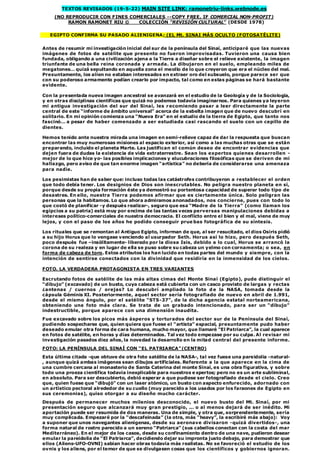 TEXTOS REVISADOS (19-5-22) MAIN SITE LINK: ramonetriu-links.webnode.es
(NO REPRODUCIR CON FINES COMERCIALES --COPY FREE, IF COMERCIAL NON-PROFIT)
RAMON RAMONET RIU © COLECCIÓN “REVISIÓN CULTURAL” (DESDE 1978)
EGIPTO CONFIRMA SU PASADO ALIENIGENA; (EL Mt. SINAI MÁS OCULTO (FOTOSATÉLITE)
Antes de resumir mi investigación inicial del sur de la península del Sinaí, anticiparé que las nuevas
imágenes de fotos de satélite que presento no fueron improvisadas. Tuvieron una causa bien
fundada, obligando a una civilización ajena a la Tierra a diseñar sobre el relieve existente, la imagen
triunfante de una bella reina coronada y armada. La dibujaron en el suelo, empleando miles de
megatones… quizá sepultando en aquella zona el meollo de lo que creyeron que era el núcleo del mal.
Presuntamente, los alien no estaban interesados en extraer oro del subsuelo, porque parece ser que
con su poderoso armamento podían crearlo por impacto, tal como en estas páginas se hará bastante
evidente.
Con la presentada nueva imagen ancestral se avanzará en el estudio de la Geología y de la Sociología,
y en otras disciplinas científicas que quizá no podemos todavía imaginarnos. Para quienes ya leyeron
mi antigua investigación del sur del Sinaí, les recomiendo pasar a leer directamente la parte
central de este “informe de ámbito universal” acerca de la esbelta imagen que de nuevo descubrí en
solitario. En mi opinión comienza una “Nueva Era” en el estudio de la tierra de Egipto, que tanto nos
fascinó… a pesar de haber comenzado a ser estudiada casi rascando el suelo con un cepillo de
dientes.
Hemos tenido ante nuestra mirada una imagen en semi-relieve capaz de dar la respuesta que buscan
encontrar las muy numerosas misiones al espacio exterior, así como a las muchas otras que se están
preparando, incluido el planeta Marte. Las justifican el común deseo de encontrar evidencias que
dejen fuera de dudas la existencia de vida extraterrestre. Sean los expertos quienes desarrollen -
mejor de lo que hice yo- las posibles implicaciones y elucubraciones filosóficas que se deriven de mi
hallazgo, pero aviso de que tan enorme imagen “artística” no debería de considerarse una amenaza
para nadie.
Los pesimistas han de saber que: incluso todas las catástrofes contribuyeron a restablecer el orden
que todo debía tener. Los designios de Dios son inescrutables. No peligra nuestro planeta en sí,
porque desde su propia formación éste ya demostró su portentosa capacidad de superar todo tipo de
desastres. En ello, nuestra Tierra podemos afirmar que es ciertamente única. Solo peligran las
personas que la habitamos. Lo que ahora admiramos anonadados, nos concierne, pues con todo lo
que costó de planificar -y después realizar-, seguro que esa “Madre de la Tierra” (como llaman los
egipcios a su patria) está muy por encima de las tantas veces perversas manipulaciones debidas a
intereses político-comerciales de nuestra democracia. El conflicto entre el bien y el mal, viene de muy
lejos, y con el paso de los años he podido conseguir prue bas fotográfica de su síntesis.
Los rituales que se remontan al Antiguo Egipto, informan de que, al ser resucitado, el dios Osiris pidió
a su hijo Horus que lo vengase venciendo al usurpador Seth. Horus así lo hizo, pero después Seth,
poco después fue –insólitamente- liberado por la diosa Isis, debido a lo cual, Horus se arrancó la
corona de su realeza y en lugar de ella se puso sobre su cabeza un yelmo con cornamenta; o sea, en
forma de cabeza de toro. Estos atributos los han lucido en todas partes del mundo y siempre, con la
intención de sentirse conectados con la divinidad que residiría en la inmensidad de los cielos.
FOTO. LA VERDADERA PROTAGONISTA EN TRES VARIANTES
Escrutando fotos de satélite de las más altas cimas del Monte Sinaí (Egipto), pude distinguir el
“dibujo” (excavado) de un busto, cuya cabeza está cubierta con un casco provisto de largas y rectas
¿antenas / cuernos / orejas? Lo descubrí ampliado la foto de la NASA, tomada desde la
cápsula Géminis XI. Posteriormente, aquel sector sería fotografiado de nuevo en abril de 1.991,
desde el mismo ángulo, por el satélite “STS-37”, de la dicha agencia estatal norteamericana,
obteniendo una foto más clara. Se trata de un grabado intencionado, para ser un “dibujo”
indestructible, porque aparece con una dimensión inaudita.
Fue excavado sobre los picos más ásperos y torturados del sector sur de la Península del Sinaí,
pudiendo sospecharse que, quien quiera que fuese el “artista” espacial, presuntamente pudo haber
deseado emular otra forma de cara humana, mucho mayor, que llamaré “El Patriarca”, la cual aparece
en fotos de satélite, en horas y días determinados. Tal vez todo empezase por su culpa. Al revisar mi
investigación pasados diez años, la novedad la desarrollo en la mitad central del presente informe.
FOTO: LA PENÍNSULA DEL SINAÍ CON “EL PATRIARCA”(CENTRO)
Esta última citada -que obtuve de otra foto satélite de la NASA-, tal vez fuese una pareidolia -natural-
, aunque quizá ambas imágenes sean dibujos artificiales. Referente a la que aparece en la cima de
una cumbre cercana al monasterio de Santa Caterina del monte Sinaí, es una obra figurativa, y sobre
todo una proeza científica todavía inexplicable para nuestros expertos; pero no es un arte subliminal,
en absoluto. Para ser descubierto, debió esperar a que pudiese ser fotografiado desde el cielo. Creo
que, quien fuese que “dibujó” con un laser atómico, un busto con aspecto enfurecido, adornado con
un artístico pectoral alrededor de su cuello (muy parecido a los usados por los faraones de Egipto en
sus ceremonias), quiso otorgar a su diseño mucho carácter.
Después de permanecer muchos milenios desconocido, el nuevo busto del Mt. Sinaí, por mi
presentación seguro que alcanzará muy gran prestigio, ... o al menos dejará de ser inédito. Mi
aportación puede ser resumida de dos maneras. Una de simple, y otra que, sorprendentemente, sería
muy complicada. Empezaré por la “descafeinada” (la otra, más “heavy”, la escribiré más abajo): Voy
a suponer que unos navegantes alienígenas, desde su aeronave divisaron -quizá divertidos-, una
forma natural de rostro parecido a un sereno “Patriarca” (sus cabellos conectan con la costa del mar
Mediterráneo). En el mejor de los casos, desde su confinamiento dentro de una nave, pudieron desear
emular la pareidolia de “El Patriarca”, decidiendo dejar su impronta justo debajo, para demostrar que
ellos (Aliens-UFO-OVNI) sabían hacer obras todavía más realistas. No se favoreció el estudio de los
ovnis y los aliens, por el temor de que se divulgasen cosas que los científicos y gobiernos ignoran.
 