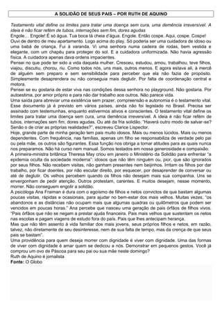A SOLIDÃO DE SEUS PAIS – POR RUTH DE AQUINO
Testamento vital define os limites para tratar uma doença sem cura, uma demência irreversível. A
ideia é não ficar refém de tubos, internações sem fim, dores agudas
Engole… Engole! É só água. Tua boca tá cheia d’água. Engole. Então cospe. Aqui, cospe. Cospe!
Ouvi de dentro de meu apartamento. Logo acima do play. Só poderia ser uma cuidadora de idoso ou
uma babá de criança. Fui à varanda. Vi uma senhora numa cadeira de rodas, bem vestida e
elegante, com um chapéu para proteger do sol. E a cuidadora uniformizada. Não havia agressão
física. A cuidadora apenas dava ordens impacientes.
Pensei no que pode ter sido a vida daquela mulher. Cresceu, estudou, amou, trabalhou, teve filhos,
viajou, discutiu, chorou, riu. Como todos nós, uns mais, outros menos. E agora estava ali, à mercê
de alguém sem preparo e sem sensibilidade para perceber que ela não fazia de propósito.
Simplesmente desaprendera ou não conseguia mais deglutir. Por falta de coordenação central e
motora.
Pensei se eu gostaria de estar viva nas condições dessa senhora no playground. Não gostaria. Por
autoestima, por amor próprio e para não dar trabalho aos outros. Não parece vida.
Uma saída para abreviar uma existência sem prazer, compreensão e autonomia é o testamento vital.
Esse documento já é previsto em vários países, ainda não foi legislado no Brasil. Precisa ser
assinado com testemunhas, enquanto estivermos ativos e conscientes. O testamento vital define os
limites para tratar uma doença sem cura, uma demência irreversível. A ideia é não ficar refém de
tubos, internações sem fim, dores agudas. Ou até da fria solidão. “Haverá outro modo de salvar-se?
Senão o de criar as próprias realidades?”, escreveu Clarice Lispector.
Hoje, grande parte de minha geração tem pais muito idosos. Mais ou menos lúcidos. Mais ou menos
dependentes. Com frequência, nas famílias, apenas um filho se responsabiliza de verdade pelo pai
ou pela mãe, os outros são figurantes. Essa função nos obriga a tomar atitudes para as quais nunca
nos preparamos. Não há curso nem manual. Somos testados em nossa generosidade e compaixão.
A primeira-ministra britânica Theresa May criou em janeiro o Ministério da Solidão para enfrentar “a
epidemia oculta da sociedade moderna”: idosos que não têm ninguém ou, pior, que são ignorados
por seus filhos. Não recebem visitas, não ganham presentes nem beijinhos. Irritam os filhos por dar
trabalho, por ficar doentes, por não escutar direito, por esquecer, por desaprender de conversar ou
até de deglutir. Os velhos percebem quando os filhos não desejam mais sua companhia. Uns se
envergonham de pedir atenção. Outros protestam, carentes. E muitos desejam, nesse momento,
morrer. Não conseguem engolir a solidão.
A psicóloga Ana Fraiman é dura com o egoísmo de filhos e netos convictos de que bastam algumas
poucas visitas, rápidas e ocasionais, para ajudar no bem-estar dos mais velhos. Muitas vezes, “os
abandonos e as distâncias não ocupam mais que algumas quadras ou quilômetros que podem ser
vencidos em poucas horas.” Ana percebe que nasceu uma geração de pais órfãos de filhos vivos.
“Pais órfãos que não se negam a prestar ajuda financeira. Pais mais velhos que sustentam os netos
nas escolas e pagam viagens de estudo fora do país. Pais que lhes antecipam herança.
Mas que não têm assento à vida familiar dos mais jovens, seus próprios filhos e netos, em razão,
talvez, não diretamente de seu desinteresse, nem de sua falta de tempo, mas da crença de que seus
pais se bastam”.
Uma providência para quem deseja morrer com dignidade é viver com dignidade. Uma das formas
de viver com dignidade é amar quem se dedicou a nós. Demonstrar em pequenos gestos. Você já
comprou um ovo de Páscoa para seu pai ou sua mãe neste domingo?
Ruth de Aquino é jornalista
Fonte: O Globo
 