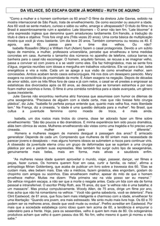 DA VELHICE, SÓ ESCAPA QUEM JÁ MORREU - RUTH DE AQUINO
"Como a mulher e o homem confrontam os 60 anos? O filme da diretora Julie Gavras, exibido na
mostra internacional de São Paulo, trata de envelhecimento. De como esconder ou assumir a idade.
Aos 60 você se sente maduro, curioso e sábio ou velho, amargo e ultrapassado? O título do filme no
Brasil é assombrosamente ruim e apelativo: Late bloomers – O amor não tem fim. “Late bloomer” é
uma expressão inglesa que denomina quem amadureceu tardiamente. Em francês, a tradução do
título é clara e objetiva: Trois fois vingt ans (Três vezes 20 anos). Uma conta básica de multiplicação
mostra que você já viveu bastante. Um dia teve 20 anos. Também comemorou ou receou os 40. E
agora, aos 60, passa para o time dos velhos. Ou não?
Isabella Rossellini (Mary) e William Hurt (Adam) fazem o casal protagonista. Devido a um súbito
lapso de memória, a mulher, professora universitária, percebe que envelheceu e toma medidas
concretas em casa. Aumenta o tamanho dos números no aparelho de telefone, coloca barras na
banheira para o casal não escorregar. O homem, arquiteto famoso, se recusa a se imaginar velho,
passa a conviver só com jovens e a se vestir como eles. Ela faz hidroginástica, mas se sente fora
d’água, organiza reuniões com idosas e mergulha em trabalhos voluntários. Ele vai para o bar, bebe
energéticos e vira a noite. Cada um se apega a sua visão de como envelhecer melhor, sem
concessões. Ambos acabam tendo casos extraconjugais. Há nos dois um desespero parecido. Mary
exagera na consciência da proximidade da morte. E Adam exagera na negação. Depois de décadas
de amor sólido, com os três filhos fora de casa e já com netos, o casal se vê prestes a engrossar as
estatísticas dos divorciados após os 60 anos, ao descobrir que se tornaram estranhos e por isso
ficam melhor sozinhos e livres. O filme é uma comédia romântica para a idade avançada, um gênero
quase.inexistente.
Julie Gavras não encontrou nenhuma atriz francesa que assumisse com humor os dilemas de
uma sexagenária. “Precisava de alguém com a idade certa, mas que não tivesse feito cirurgia
plástica”, diz Julie. “Isabella foi perfeita porque entende que, quanto mais velha fica, mais liberdade
tem.” Na França, diz a cineasta, “a idade é uma questão delicada para a mulher”. No Brasil, que
cultua a juventude feminina como moeda de troca, é mais ainda.
Isabella, um dos rostos mais lindos do cinema, disse ter adorado fazer um filme sobre
envelhecimento: “São tão poucos e tão dramáticos. E minha experiência tem sido pouco dramática,
aliás bem cômica às vezes. Mulheres envelhecendo são vistas como uma tragédia e foi preciso uma
cineasta. mulher para ver diferente”.
Homens e mulheres reagem de maneira desigual à passagem dos anos? É arriscado
generalizar. Depende de cada um. Compreendo que mulheres de 60 sintam mais necessidade de
parecer jovens e desejáveis – mas alguns homens idosos se submetem a riscos para continuar viris.
A obsessão da juventude eterna criou um grupo de deformadas que se sujeitam a uma cirurgia
plástica por ano e perdem suas expressões. Mas também fez surgir outro tipo de sexagenárias,
genuinamente mais belas, mais em forma, mais ativas e saudáveis enfim.
“As mulheres nessa idade querem aproveitar o mundo, viajar, passear, dançar, ver filmes e
peças, fazer cursos. Os homens querem ficar em casa, curtir a família, os netos”, afirma a
antropóloga Mirian Goldenberg, que acaba de publicar um livro sobre a travessia dos 60. “Elas se
cuidam mais, eles bebem mais. Elas vão a médicos, fazem ginástica, eles engordam, gostam do
chopinho com amigos ou sozinhos. Elas envelhecem melhor, apesar do mito de que o homem
envelhece melhor. Muitas me dizem: ‘Pela primeira vez na vida posso ser eu mesma’.”
Da velhice ninguém escapa, a não ser que a morte o resgate antes. Cada um lida com ela de forma
pessoal e intransferível. O escritor Philip Roth, aos 78 anos, diz que “a velhice não é uma batalha; é
um massacre”. Mas produz compulsivamente. Woody Allen, de 75 anos, dirige um filme por ano,
mas acha que não há romantismo na velhice: “ Você não ganha sabedoria, você se deteriora”. Para
Clint Eastwood, de 81 anos, que ficou bem mais inteligente e charmoso com a idade, envelhecer foi
uma libertação: “Quando era jovem, era mais estressado. Me sinto muito mais livre hoje. Os 60 e 70
podem ser os melhores anos, desde que você mude ou evolua”. Prefiro acreditar em Eastwood. Por
mais que a sociedade estabeleça como idoso quem tem acima de 60, a tendência é empurrar o
calendário para a frente. Hoje, para os sessentões, velho é quem tem mais de 80. Os octogenários
produtivos acham que velho é quem passou dos 90. No fim, velho mesmo é quem já morreu e não
sabe."
Impri
 