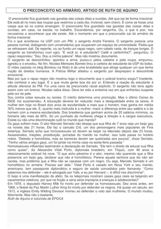 O PRECONCEITO NO ARMÁRIO, ARTIGO DE RUTH DE AQUINO
Artigo
O preconceito fica guardado nas gavetas das coisas ditas e ouvidas. Até que sai de forma irracional
Ele está ali no meio das roupas que vestimos a cada dia. Invisível, sem cheiro. É como se fosse uma
caspa que só os outros enxergam. O preconceito fica guardado nas gavetas das coisas ditas e
ouvidas, em casa, na escola, no trabalho. Escondemos, por vergonha. Ou, o que é pior, nos
recusamos a reconhecer que ele existe. Até o momento em que o preconceito sai do armário de
forma irracional.
Foi o que aconteceu na USP com um PM, o sargento André Ferreira. O sargento parecia uma
pessoa normal, dialogando com universitários que ocupavam um espaço da universidade. Pedia que
se retirassem dali. De repente, viu ao fundo um rapaz negro, com cabelo rasta, de tranças longas. O
sargento se transformou num ogro. “E você aí, é estudante? Cadê a carteirinha?”, perguntou. O
rapaz respondeu: “Sou. Dou a minha palavra”. Mas não mostrou documento.
O sargento se descontrolou: apontou a arma, puxou-o pelos cabelos e pela roupa, empurrou,
agrediu e o enxotou. No fim, Nicolas Menezes Barreto tirou a carteira de estudante da USP do bolso.
O vídeo (assista no blog Bombou na Web) é de uma brutalidade que atinge qualquer um que tenha
noção de direitos humanos. A Polícia Militar afastou o sargento por despreparo e descontrole
emocional.
Mas por que o rapaz negro não mostrou logo o documento que o policial branco exigiu? Insolente,
não conhece o seu lugar. É o que muita gente boa diz por aí. Entendo a reação do estudante à
atitude ofensiva do PM. Foi uma cena de preconceito racial explícito. O sargento não teria agido
assim com um branco. Nicolas sabia disso. Deve ter sido a enésima vez em que enfrentou suspeita
pela cor da pele.
Sou contra cotas sexuais ou raciais. O mérito determina uma promoção. Mas o último Censo do
IBGE me surpreendeu. A educação deveria ter reduzido mais a desigualdade entre os sexos. A
mulher tem hoje no Brasil dois anos de escolaridade a mais que o homem, mas ganha em média
30% menos que ele. E, quanto mais instruída é a mulher, maior a diferença entre seu salário e o do
homem com a mesma escolaridade. Dos brasileiros que ganham acima de 20 salários mínimos, os
homens são mais de 80%. Só um punhado de mulheres chega à direção e a cargos executivos.
Existe ou não uma discriminação sutil no mundo que manda?
Os gays sofrem mais. O ator Marcelo Serrado não deseja que sua filha de 7 anos veja um beijo gay
na novela das 21 horas. Ele faz o caricato Crô, um dos personagens mais populares de Fina
estampa. Serrado acha que homossexuais só devem se beijar na televisão depois das 23 horas.
Assassinatos, traições, prostituição, porradas do marido na mulher, isso tudo passa no horário
nobre. “Detesto a homofobia, mas as barreiras devem ser quebradas aos poucos”, disse Serrado.
“Tenho vários amigos gays, um foi jantar na minha casa na sexta-feira passada.”
Homossexuais influentes lastimaram a declaração de Serrado. “Ele tem o direito de educar sua filha
como quiser”, diz Alexandre Vidal Porto, diplomata brasileiro, em Tóquio, com 46 anos e
relacionamento estável há nove. “O que acho péssimo é o ator, mesmo não querendo que a filha
presencie um beijo gay, declarar que não é homofóbico. Parece aquela senhora que diz não ser
racista, mas preferiria que a filha não se casasse com um negro. Ou seja, Marcelo Serrado é um
homofóbico no armário. Precisa sair dele.” Vidal Porto é casado em Nova York e seu marido,
americano, tem passaporte diplomático e seguro de saúde concedidos pelo Itamaraty: “Como
sabemos nos defender – ele é advogado por Yale, e eu por Harvard –, é difícil nos discriminar”.
O beijo é uma manifestação de afeto. Se os telejornais mostram casais gays reais se beijando em
casamentos coletivos, por que na ficção a cena seria imprópria a crianças e adolescentes?
Em 1978, o deputado Harvey Milk foi morto por defender os homossexuais. Dez anos antes, em
1968, o Nobel da Paz Martin Luther King foi morto por defender os negros. Há quase um século, em
1913, a inglesa Emily Wilding Davison morreu ao defender o voto das mulheres. O mundo mudou,
felizmente. Mas não o bastante.
Ruth de Aquino é colunista de ÉPOCA
.
 