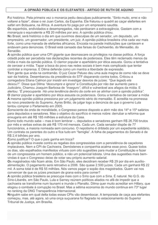 A OPINIÃO PÚBLICA E OS ELEFANTES - ARTIGO DE RUTH DE AQUINO
Foi histórico. Pela primeira vez o monarca pediu desculpas publicamente. “Sinto muito, errei e não
voltarei a fazer”, disse o rei Juan Carlos, da Espanha. Ele fraturou o quadril ao caçar elefantes em
safári em Botsuana, na África. A aventura foi paga por um empresário saudita.
Os espanhóis, endividados e desempregados, não perdoaram a extravagância. Gastam com a
monarquia o equivalente a R$ 20 milhões por ano. A opinião pública chiou.
No Brasil, será histórico o dia em que ouvirmos desculpas de um senador, um deputado, um
empresário, um governador, um presidente, um juiz. A opinião pública brasileira chia cada vez mais
forte, como uma manada de elefantes africanos. Encosta na parede instituições que cantavam e
andavam para denúncias. O Brasil está cansado das farsas do Cachoeirão, do Mensalão, do
Senadão.
A opinião pública quer uma CPI gigante que desmascare os privilégios na classe política. A força
cidadã pode ser percebida nas declarações recentes de poderosos. Eles têm reclamado menos da
mídia e mais da opinião pública. O clamor popular e apartidário por ética assusta. Gorou a tentativa
de cercear a mídia. Tapar a boca do povo nas redes sociais é bem mais complicado que tentar
controlar a imprensa. E Dilma defende como um mantra a liberdade de expressão.
Tem gente que anda na contramão. O juiz Cezar Peluso deu uma aula magna de como não se deve
sair da história. Desembarcou da presidência do STF disparando contra todos. Criticou a
corregedora Eliana Calmon por insistir em investigar desvios de juízes: “Que legado ela
deixou?”. Disse que Dilma “descumpre e ignora” a Constituição por não dar aumento para o
Judiciário. Chamou Joaquim Barbosa de “inseguro”, difícil e vulnerável aos afagos da mídia. E
alertou: “É preocupante. Há uma tendência dentro da corte em se alinhar com a opinião pública”.
O clamor popular e apartidário por ética assusta os poderosos. Gorou a tentativa de cercear a mídia
A mesma opinião pública pressiona por um julgamento sério do mensalão. E acredita na promessa
do novo presidente do Supremo, Ayres Britto, de julgar logo a denúncia de que o governo Lula
tentou comprar o Parlamento em 2005.
Consciente da onda de moralidade, o Congresso parece disposto a abrir mão dos 14º e 15º salários
para deputados e senadores. Mas o objetivo do sacrifício é menos nobre: derrubar a reforma que
enxugaria em até R$ 185 milhões a estrutura da Casa.
Como todo mundo sabe – mas é bom lembrar –, deputados e senadores ganham R$ 26.700 brutos
por mês e verbas extras de até R$ 170 mil mensais. Cada um. Cada senador dispõe de 77
funcionários, a maioria nomeada sem concurso. O nepotismo é driblado por um expediente solidário.
Um contrata os parentes do outro e fica tudo em “famiglia”. A folha de pagamentos do Senado é de
R$ 2,4 bilhões por ano.
Como justificar? O que o país ganha em troca?
A opinião pública investe contra as regalias dos congressistas com a persistência de caçadores
implacáveis. Nem a CPI de Cachoeira, Demóstenes e companhia acalma esse povo. Quase todos
os dias, são espalhados manifestos virtuais com oito sugestões para mudar a Constituição e fazer
de um congressista um homem público, e não um potencial lobista. Uma das sugestões mais bem-
vindas é que o Congresso deixe de votar seu próprio aumento salarial.
Os magistrados não ficam atrás. Em São Paulo, eles decidiram receber R$ 29 por dia em auxílio-
alimentação. O pagamento será retroativo a 2006. São quase 2.500 juízes. Cada um ganhará R$ 22
mil. A soma total é de R$ 55 milhões. Nós vamos pagar o sopão dos magistrados. Quem vai nos
convencer de que os juízes precisam de grana extra para comer?
A opinião pública brasileira se preocupa mais com o Sírio que com a Síria. É natural. No Q.G. do
Sírio-Libanês, em São Paulo, Lula e Sarney reúnem políticos aliados no afã de impedir que a
cachoeira se transforme num tsunami e inunde o Planalto. Dilma quer muito acreditar em Hillary, que
elogiou o combate à corrupção no Brasil. Mas a sétima economia do mundo continua em 73º lugar
no ranking da ONG Transparência Internacional.
Ninguém sabe em qual delta todas essas CPIs vão desembocar. A temporada de caça aos elefantes
começou, mas, até agora, só uma onça suçuarana foi flagrada no estacionamento do Superior
Tribunal de Justiça, em Brasília.
 