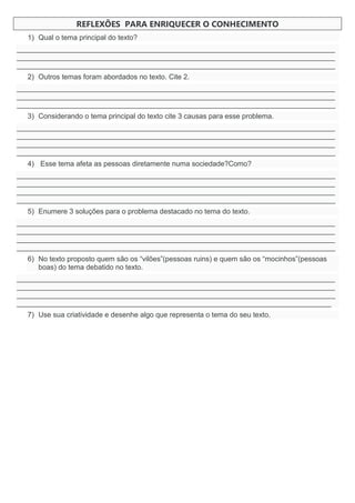 REFLEXÕES PARA ENRIQUECER O CONHECIMENTO
1) Qual o tema principal do texto?
________________________________________________________________________________
________________________________________________________________________________
________________________________________________________________________________
2) Outros temas foram abordados no texto. Cite 2.
________________________________________________________________________________
________________________________________________________________________________
________________________________________________________________________________
3) Considerando o tema principal do texto cite 3 causas para esse problema.
________________________________________________________________________________
________________________________________________________________________________
________________________________________________________________________________
________________________________________________________________________________
4) Esse tema afeta as pessoas diretamente numa sociedade?Como?
________________________________________________________________________________
________________________________________________________________________________
________________________________________________________________________________
________________________________________________________________________________
5) Enumere 3 soluções para o problema destacado no tema do texto.
________________________________________________________________________________
________________________________________________________________________________
________________________________________________________________________________
________________________________________________________________________________
6) No texto proposto quem são os “vilões”(pessoas ruins) e quem são os “mocinhos”(pessoas
boas) do tema debatido no texto.
________________________________________________________________________________
________________________________________________________________________________
________________________________________________________________________________
_______________________________________________________________________________
7) Use sua criatividade e desenhe algo que representa o tema do seu texto.
 