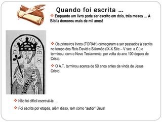 Quando foi escrita …
                         Enquanto um livro pode ser escrito em dois, três meses … A
                        Bíblia demorou mais de mil anos!




                          Os primeiros livros (TORAH) começaram a ser passados à escrita
                         no tempo dos Reis David e Salomão (IX-X Séc – V sec. a.C.) e
                         terminou, com o Novo Testamento, por volta do ano 100 depois de
                         Cristo.
                          O A.T. terminou acerca de 50 anos antes da vinda de Jesus
                         Cristo.




 Não foi difícil escrevê-la …
 Foi escrita por etapas, além disso, tem como “autor” Deus!
 