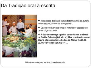 Da Tradição oral à escrita

                           A Revelação de Deus à humanidade transmitiu-se, durante
                          muitos séculos, através da “tradição oral”.
                           Os pais contavam aos filhos as histórias do passado que
                          deram origem ao povo.
                           A Escritura começa a ganhar corpo durante o reinado
                          de David e Salomão (X-IX séc. a.). Mas, já antes circulavam
                          alguns relatos escritos: o Código da Aliança (Ex 20,22-
                          23,33); o Decálogo (Ex 20,2-17) …




           Voltaremos mais para frente sobre este assunto.
 