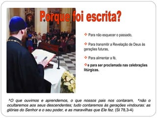  Para não esquecer o passado,

                                         Para transmitir a Revelação de Deus às
                                        gerações futuras,

                                         Para alimentar a fé,
                                        e para ser proclamada nas celebrações
                                        litúrgicas.




3 O que ouvimos e aprendemos, o que nossos pais nos contaram, 4 não o
ocultaremos aos seus descendentes; tudo contaremos às gerações vindouras: as
glórias do Senhor e o seu poder, e as maravilhas que Ele fez. (Sl 78,3-4)
 