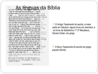 As línguas da Bíblia

                 O Antigo Testamento foi escrito, a maior
                parte em hebraico, alguns livros em aramaico, e
                os livros da Sabedoria e 1º 2º Macabeus,
                Daniel e Ester, em grego




                 O Novo Testamento foi escrito em grego
                popular (Koiné)
 