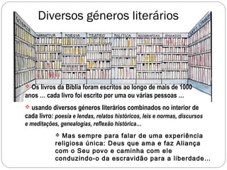 Diversos géneros literários




 Os livros da Bíblia foram escritos ao longo de mais de 1000
anos … cada livro foi escrito por uma ou várias pessoas …
 usando diversos géneros literários combinados no interior de
cada livro: poesia e lendas, relatos históricos, leis e normas, discursos
e meditações, genealogias, reflexão histórica…
             Mas sempre para falar de uma experiência
            religiosa única: Deus que ama e faz Aliança
            com o Seu povo e caminha com ele
            conduzindo-o da escravidão para a liberdade…
 